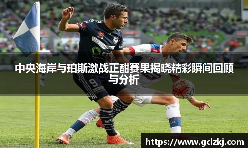 中央海岸与珀斯激战正酣赛果揭晓精彩瞬间回顾与分析
